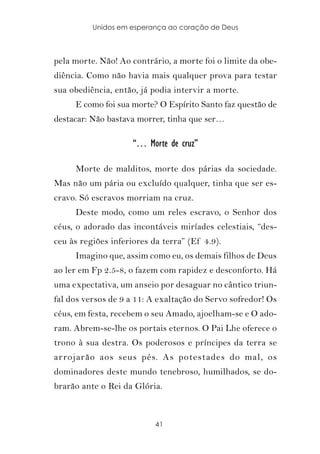 Unidos em esperança ao coração de Deus



pela morte. Não! Ao contrário, a morte foi o limite da obe-
diência. Como não havia mais qualquer prova para testar
sua obediência, então, já podia intervir a morte.
     E como foi sua morte? O Espírito Santo faz questão de
destacar: Não bastava morrer, tinha que ser…

                     “… Morte de cruz”

     Morte de malditos, morte dos párias da sociedade.
Mas não um pária ou excluído qualquer, tinha que ser es-
cravo. Só escravos morriam na cruz.
     Deste modo, como um reles escravo, o Senhor dos
céus, o adorado das incontáveis miríades celestiais, “des-
ceu às regiões inferiores da terra” (Ef 4.9).
     Imagino que, assim como eu, os demais filhos de Deus
ao ler em Fp 2.5-8, o fazem com rapidez e desconforto. Há
uma expectativa, um anseio por desaguar no cântico triun-
fal dos versos de 9 a 11: A exaltação do Servo sofredor! Os
céus, em festa, recebem o seu Amado, ajoelham-se e O ado-
ram. Abrem-se-lhe os portais eternos. O Pai Lhe oferece o
trono à sua destra. Os poderosos e príncipes da terra se
ar rojarão aos seus pés. As potestades do mal, os
dominadores deste mundo tenebroso, humilhados, se do-
brarão ante o Rei da Glória.



                           41
 