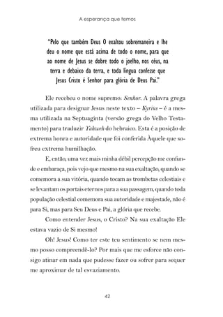 A esperança que temos



      “Pelo que também Deus O exaltou sobremaneira e lhe
      deu o nome que está acima de todo o nome, para que
      ao nome de Jesus se dobre todo o joelho, nos céus, na
       terra e debaixo da terra, e toda língua confesse que
          Jesus Cristo é Senhor para glória de Deus Pai.”

      Ele recebeu o nome supremo: Senhor. A palavra grega
utilizada para designar Jesus neste texto – Kyrius – é a mes-
ma utilizada na Septuaginta (versão grega do Velho Testa-
mento) para traduzir Yahweh do hebraico. Esta é a posição de
extrema honra e autoridade que foi conferida Àquele que so-
freu extrema humilhação.
      E, então, uma vez mais minha débil percepção me confun-
de e embaraça, pois vejo que mesmo na sua exaltação, quando se
comemora a sua vitória, quando tocam as trombetas celestiais e
se levantam os portais eternos para a sua passagem, quando toda
população celestial comemora sua autoridade e majestade, não é
para Si, mas para Seu Deus e Pai, a glória que recebe.
      Como entender Jesus, o Cristo? Na sua exaltação Ele
estava vazio de Si mesmo!
      Oh! Jesus! Como ter este teu sentimento se nem mes-
mo posso compreendê-lo? Por mais que me esforce não con-
sigo atinar em nada que pudesse fazer ou sofrer para sequer
me aproximar de tal esvaziamento.



                               42
 