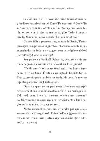 Unidos em esperança ao coração de Deus



     Senhor meu, que Te posso dar como demonstração de
gratidão e reconhecimento? Como Te presentear? Como Te
surpreender com uma oferta que Tu não esperas? Nada te-
nho ou sou que já não me tenhas exigido. Tudo é teu por
direito. Nenhuma dádiva nova tenho para Te oferecer!
     Como é feliz a pecadora que, na casa de Simão, Te un-
giu os pés com precioso ungüento e, chorando sobre teus pés
empoeirados, os beijava e enxugava com os próprios cabelos!
(Lc 7.36-50). Como eu a invejo!
     Sou pobre e miserável! Deixa-me, pois, consumir em
teu serviço ou me consumirá a desventura dos ingratos!
     “Tende em vós o mesmo sentimento que houve tam-
bém em Cristo Jesus”. É esta a exortação do Espírito Santo.
Esta expressão pode também ser traduzida como “o mesmo
espírito que houve em Cristo Jesus”.
     Deus nos quer treinar para desenvolvermos este espí-
rito, este sentimento, como aconteceu com o Seu Primogênito.
E do modo como Ele, a partir de um posicionamento assumi-
do, foi crescendo nas suas ações em esvaziamento e humilha-
ção, assim também, deve ser conosco.
     Nesta perspectiva, podemos entender por que Jesus
ao anunciar o Evangelho do Reino de Deus (governo e au-
toridade de Deus), fazia quatro exigências básicas (Mc 8.34-
36; Lc 14.25-33):


                           43
 