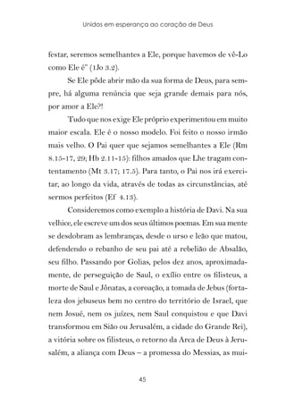 Unidos em esperança ao coração de Deus



festar, seremos semelhantes a Ele, porque havemos de vê-Lo
como Ele é” (1Jo 3.2).
      Se Ele pôde abrir mão da sua forma de Deus, para sem-
pre, há alguma renúncia que seja grande demais para nós,
por amor a Ele?!
      Tudo que nos exige Ele próprio experimentou em muito
maior escala. Ele é o nosso modelo. Foi feito o nosso irmão
mais velho. O Pai quer que sejamos semelhantes a Ele (Rm
8.15-17, 29; Hb 2.11-15): filhos amados que Lhe tragam con-
tentamento (Mt 3.17; 17.5). Para tanto, o Pai nos irá exerci-
tar, ao longo da vida, através de todas as circunstâncias, até
sermos perfeitos (Ef 4.13).
      Consideremos como exemplo a história de Davi. Na sua
velhice, ele escreve um dos seus últimos poemas. Em sua mente
se desdobram as lembranças, desde o urso e leão que matou,
defendendo o rebanho de seu pai até a rebelião de Absalão,
seu filho. Passando por Golias, pelos dez anos, aproximada-
mente, de perseguição de Saul, o exílio entre os filisteus, a
morte de Saul e Jônatas, a coroação, a tomada de Jebus (forta-
leza dos jebuseus bem no centro do território de Israel, que
nem Josué, nem os juízes, nem Saul conquistou e que Davi
transformou em Sião ou Jerusalém, a cidade do Grande Rei),
a vitória sobre os filisteus, o retorno da Arca de Deus à Jeru-
salém, a aliança com Deus – a promessa do Messias, as mui-


                              45
 