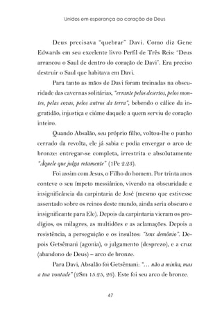 Unidos em esperança ao coração de Deus



      Deus precisava “quebrar” Davi. Como diz Gene
Edwards em seu excelente livro Perfil de Três Reis: “Deus
arrancou o Saul de dentro do coração de Davi”. Era preciso
destruir o Saul que habitava em Davi.
      Para tanto as mãos de Davi foram treinadas na obscu-
ridade das cavernas solitárias, “errante pelos desertos, pelos mon-
tes, pelas covas, pelos antros da terra”, bebendo o cálice da in-
gratidão, injustiça e ciúme daquele a quem serviu de coração
inteiro.
      Quando Absalão, seu próprio filho, voltou-lhe o punho
cerrado da revolta, ele já sabia e podia envergar o arco de
bronze: entregar-se completa, irrestrita e absolutamente
“Àquele que julga retamente” (1Pe 2.23).
      Foi assim com Jesus, o Filho do homem. Por trinta anos
conteve o seu ímpeto messiânico, vivendo na obscuridade e
insignificância da carpintaria de José (mesmo que estivesse
assentado sobre os reinos deste mundo, ainda seria obscuro e
insignificante para Ele). Depois da carpintaria vieram os pro-
dígios, os milagres, as multidões e as aclamações. Depois a
resistência, a perseguição e os insultos: “tens demônio”. De-
pois Getsêmani (agonia), o julgamento (desprezo), e a cruz
(abandono de Deus) – arco de bronze.
      Para Davi, Absalão foi Getsêmani: “… não a minha, mas
a tua vontade” (2Sm 15.25, 26). Este foi seu arco de bronze.


                              47
 