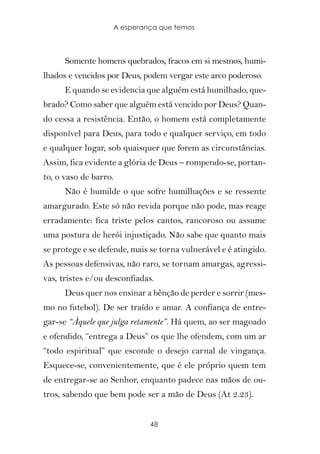 A esperança que temos



      Somente homens quebrados, fracos em si mesmos, humi-
lhados e vencidos por Deus, podem vergar este arco poderoso.
      E quando se evidencia que alguém está humilhado, que-
brado? Como saber que alguém está vencido por Deus? Quan-
do cessa a resistência. Então, o homem está completamente
disponível para Deus, para todo e qualquer serviço, em todo
e qualquer lugar, sob quaisquer que forem as circunstâncias.
Assim, fica evidente a glória de Deus – rompendo-se, portan-
to, o vaso de barro.
      Não é humilde o que sofre humilhações e se ressente
amargurado. Este só não revida porque não pode, mas reage
erradamente: fica triste pelos cantos, rancoroso ou assume
uma postura de herói injustiçado. Não sabe que quanto mais
se protege e se defende, mais se torna vulnerável e é atingido.
As pessoas defensivas, não raro, se tornam amargas, agressi-
vas, tristes e/ou desconfiadas.
      Deus quer nos ensinar a bênção de perder e sorrir (mes-
mo no futebol). De ser traído e amar. A confiança de entre-
gar-se “Àquele que julga retamente”. Há quem, ao ser magoado
e ofendido, “entrega a Deus” os que lhe ofendem, com um ar
“todo espiritual” que esconde o desejo carnal de vingança.
Esquece-se, convenientemente, que é ele próprio quem tem
de entregar-se ao Senhor, enquanto padece nas mãos de ou-
tros, sabendo que bem pode ser a mão de Deus (At 2.23).


                              48
 