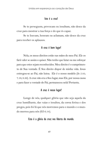 Unidos em esperança ao coração de Deus



                          Isto é a cruz!

      Se te perseguem, provocam ou insultam, não desce da
cruz para mostrar a tua força e do que és capaz.
      Se te louvam, honram ou aclamam, não desce da cruz
para receber os aplausos.

                       A cruz é bom lugar!

      Nela, os meus direitos estão nas mãos do meu Pai. Ele os
fará valer se assim o quiser. Não tenho que lutar ou me esforçar
para que estes sejam reconhecidos. Meu direito é o cumprimen-
to de Sua vontade. É Seu direito dispor de minha vida. Jesus
entregou-se ao Pai, não lutou. Ele é o nosso modelo (Jo 5.41;
7.18; 8.50). A cruz não era o Seu lugar, mas Ele, por nossa causa
e para fazer a vontade do Pai, permaneceu nela! Portanto,

                      A cruz é nosso lugar!

      Longe de nós, qualquer glória que não seja aquela da
cruz humilhante, das vaias e insultos, da coroa ferina e dos
pregos, pois foi lá que nós morremos para o mundo e o mun-
do morreu para nós (Gl 6.14).

          Esta é a glória da cruz: nos liberta do mundo.


                             49
 