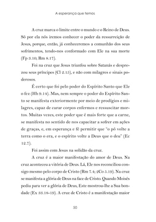 A esperança que temos



         A cruz marca o limite entre o mundo e o Reino de Deus.
Só por ela nós iremos conhecer o poder da ressurreição de
Jesus, porque, então, já conheceremos a comunhão dos seus
sofrimentos, tendo-nos conformado com Ele na sua morte
(Fp 3.10; Rm 8.17).
         Foi na cruz que Jesus triunfou sobre Satanás e despre-
zou seus príncipes (Cl 2.15), e não com milagres e sinais po-
derosos.
         É certo que foi pelo poder do Espírito Santo que Ele
o fez (Hb 9.14). Mas, nem sempre o poder do Espírito San-
to se manifesta exteriormente por meio de prodígios e mi-
lagres, capaz de curar corpos enfermos e ressuscitar mor-
tos. Muitas vezes, este poder que é mais forte que a carne,
se manifesta no sentido de nos capacitar a sofrer em ações
de graças, e, em esperança e fé permitir que “o pó volte a
terra como o era, e o espírito volte a Deus que o deu” (Ec
12.7).
         Foi assim com Jesus na solidão da cruz.
         A cruz é a maior manifestação do amor de Deus. Na
cruz aconteceu a vitória de Deus. Lá, Ele nos reconciliou con-
sigo mesmo pelo corpo de Cristo (Rm 7.4; 2Co 5.19). Na cruz
se manifesta a glória de Deus na face de Cristo. Quando Moisés
pediu para ver a glória de Deus, Este mostrou-lhe a Sua bon-
dade (Ex 33.18-19). A cruz de Cristo é a manifestação maior


                               50
 