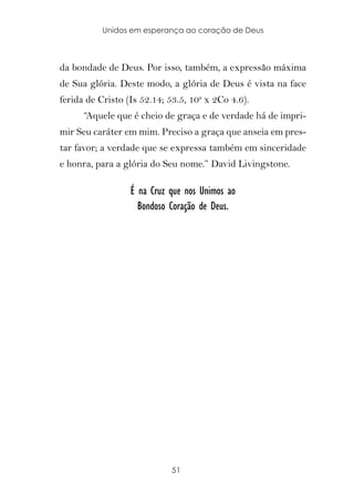 Unidos em esperança ao coração de Deus



da bondade de Deus. Por isso, também, a expressão máxima
de Sua glória. Deste modo, a glória de Deus é vista na face
ferida de Cristo (Is 52.14; 53.5, 10a x 2Co 4.6).
      “Aquele que é cheio de graça e de verdade há de impri-
mir Seu caráter em mim. Preciso a graça que anseia em pres-
tar favor; a verdade que se expressa também em sinceridade
e honra, para a glória do Seu nome.” David Livingstone.

                  É na Cruz que nos Unimos ao
                    Bondoso Coração de Deus.




                             51
 