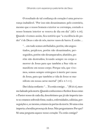 Olhando com esperança pela lente de Deus



      O resultado de tal confiança de coração é uma perseve-
rança inabalável. “Por isso não desanimamos: pelo contrário,
mesmo que o nosso homem exterior se corrompa, contudo o
nosso homem interior se renova de dia em dia” (2Co 4.16).
Quando vivemos assim, fica notório que “a excelência do po-
der” é de Deus e não de nós, meros vasos de barro. E então…

      “…em tudo somos atribulados, porém, não angus-
      tiados, perplexos, porém não desanimados; per-
      seguidos, porém não desamparados; abatidos, po-
      rém não destruídos; levando sempre no corpo o
      morrer de Jesus para que também a Sua vida se
      manifeste em nosso corpo. Porque nós, que vive-
      mos, somos sempre entregues à morte por causa
      de Jesus, para que também a vida de Jesus se ma-
      nifeste em nossa carne mortal” (2Co 4.7-11).

      Davi dizia confiante: “…Tu estás comigo…” (Sl 23.4), mes-
mo ladeado pela morte. Quando conhecemos o Senhor Jesus como
o Pastor nosso de cada dia, descobrimos que já não importa tan-
to se estamos sofrendo fome, nudez, enfermidades, calúnias, per-
seguições e, se mesmo, estamos às portas da morte. Só uma coisa
importa: a bendita presença de Jesus. Não perguntamos: Por que?
Só uma pergunta aquece nosso coração: Tu estás comigo?




                             55
 