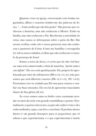 A esperança que temos



      Quantas vezes na igreja, conversando com irmãos an-
gustiados, aflitos e exaustos lembro-me das palavras de Je-
sus: “…Como ovelhas que não têm pastor”. São pessoas que co-
nhecem a doutrina, mas não conhecem o Mestre. Estão na
família, mas não conhecem o Pai. Receberam a autoridade do
reino, mas nunca se debruçaram sobre o peito do Rei. São
nossas ovelhas, estão sob o nosso pastoreio, mas não conhe-
cem o pastoreio de Cristo. Como me humilha e envergonha
ter sob os meus cuidados, ovelhas que não conhecem o conso-
lo da presença de Jesus!
      Somos a noiva de Jesus, e é certo que ele não virá bus-
car uma noiva amarrotada e cheia de manchas, “porém santa e
sem defeito”. Ele nos está aperfeiçoando. Ele próprio foi aper-
feiçoado por meio de sofrimentos (Hb 2.10; 5.8, 9) e não pen-
semos que será diferente conosco (Hb 12.11-13; 1Pe 1.6-9).
Precisamos crer no cuidado que Ele tem para conosco e con-
fiar nas Suas intenções. Ele nos há de apresentar imaculados
diante de Sua glória (Jd 24).
      Às vezes somos como os bebês: estes costumam acor-
dar no meio da noite com grande estardalhaço e pranto. Nor-
malmente o quarto está escuro, os pais não estão à vista e eles
estão molhados, sujos, com frio e com fome. O produto destes
fatores é um grande desespero para os pequeninos, que só
sabem o que experimentam, e o que experimentam é muito


                                56
 