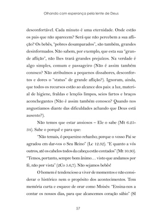 Olhando com esperança pela lente de Deus



desconfortável. Cada minuto é uma eternidade. Onde estão
os pais que não aparecem? Será que não percebem a sua afli-
ção? Os bebês, “pobres desamparados”, são também, grandes
desinformados. Não sabem, por exemplo, que esta sua “gran-
de aflição”, não lhes trará grandes prejuízos. Na verdade é
algo simples, comum e passageiro (Não é assim também
conosco? Não atribuímos a pequenos dissabores, desconfor-
tos e dores o “status” de grande aflição?). Ignoram, ainda,
que todos os recursos estão ao alcance dos pais: a luz, materi-
al de higiene, fraldas e lençóis limpos, seios fartos e braços
aconchegantes (Não é assim também conosco? Quando nos
angustiamos diante das dificuldades achando que Deus está
ausente?).
      Não temos que estar ansiosos – Ele o sabe (Mt 6.25-
34). Sabe o porquê e para que:
      “Não temais, ó pequenino rebanho; porque o vosso Pai se
agradou em dar-vos o Seu Reino” (Lc 12.32). “E quanto a vós
outros, até os cabelos todos da cabeça estão contados” (Mt 10.30).
“Temos, portanto, sempre bom ânimo… visto que andamos por
fé, não por vista” (2Co 5.6,7). Não sejamos bebês!
      O homem é tendencioso a viver de momentos e não consi-
derar o histórico nem o propósito dos acontecimentos. Tem
memória curta e esquece de orar como Moisés: “Ensina-nos a
contar os nossos dias, para que alcancemos coração sábio” (Sl


                              57
 
