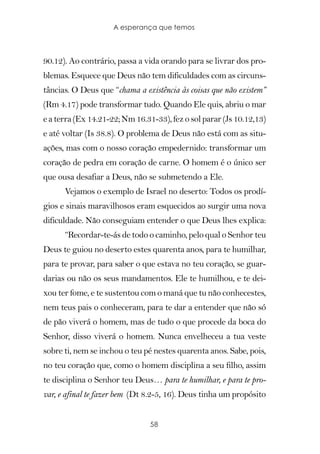 A esperança que temos



90.12). Ao contrário, passa a vida orando para se livrar dos pro-
blemas. Esquece que Deus não tem dificuldades com as circuns-
tâncias. O Deus que “chama a existência às coisas que não existem”
(Rm 4.17) pode transformar tudo. Quando Ele quis, abriu o mar
e a terra (Ex 14.21-22; Nm 16.31-33), fez o sol parar (Js 10.12,13)
e até voltar (Is 38.8). O problema de Deus não está com as situ-
ações, mas com o nosso coração empedernido: transformar um
coração de pedra em coração de carne. O homem é o único ser
que ousa desafiar a Deus, não se submetendo a Ele.
      Vejamos o exemplo de Israel no deserto: Todos os prodí-
gios e sinais maravilhosos eram esquecidos ao surgir uma nova
dificuldade. Não conseguiam entender o que Deus lhes explica:
      “Recordar-te-ás de todo o caminho, pelo qual o Senhor teu
Deus te guiou no deserto estes quarenta anos, para te humilhar,
para te provar, para saber o que estava no teu coração, se guar-
darias ou não os seus mandamentos. Ele te humilhou, e te dei-
xou ter fome, e te sustentou com o maná que tu não conhecestes,
nem teus pais o conheceram, para te dar a entender que não só
de pão viverá o homem, mas de tudo o que procede da boca do
Senhor, disso viverá o homem. Nunca envelheceu a tua veste
sobre ti, nem se inchou o teu pé nestes quarenta anos. Sabe, pois,
no teu coração que, como o homem disciplina a seu filho, assim
te disciplina o Senhor teu Deus… para te humilhar, e para te pro-
var, e afinal te fazer bem (Dt 8.2-5, 16). Deus tinha um propósito


                                58
 