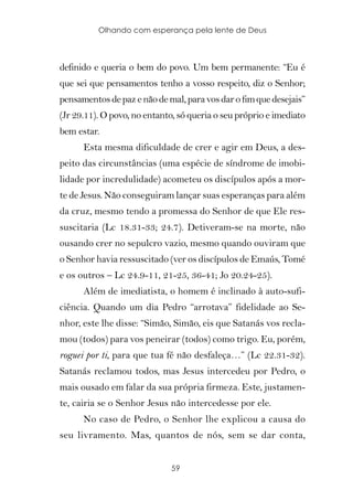 Olhando com esperança pela lente de Deus



definido e queria o bem do povo. Um bem permanente: “Eu é
que sei que pensamentos tenho a vosso respeito, diz o Senhor;
pensamentos de paz e não de mal, para vos dar o fim que desejais”
(Jr 29.11). O povo, no entanto, só queria o seu próprio e imediato
bem estar.
      Esta mesma dificuldade de crer e agir em Deus, a des-
peito das circunstâncias (uma espécie de síndrome de imobi-
lidade por incredulidade) acometeu os discípulos após a mor-
te de Jesus. Não conseguiram lançar suas esperanças para além
da cruz, mesmo tendo a promessa do Senhor de que Ele res-
suscitaria (Lc 18.31-33; 24.7). Detiveram-se na morte, não
ousando crer no sepulcro vazio, mesmo quando ouviram que
o Senhor havia ressuscitado (ver os discípulos de Emaús, Tomé
e os outros – Lc 24.9-11, 21-25, 36-41; Jo 20.24-25).
      Além de imediatista, o homem é inclinado à auto-sufi-
ciência. Quando um dia Pedro “arrotava” fidelidade ao Se-
nhor, este lhe disse: “Simão, Simão, eis que Satanás vos recla-
mou (todos) para vos peneirar (todos) como trigo. Eu, porém,
roguei por ti, para que tua fé não desfaleça…” (Lc 22.31-32).
Satanás reclamou todos, mas Jesus intercedeu por Pedro, o
mais ousado em falar da sua própria firmeza. Este, justamen-
te, cairia se o Senhor Jesus não intercedesse por ele.
      No caso de Pedro, o Senhor lhe explicou a causa do
seu livramento. Mas, quantos de nós, sem se dar conta,


                              59
 