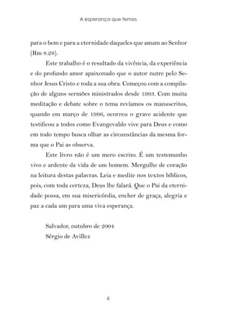 A esperança que temos



para o bem e para a eternidade daqueles que amam ao Senhor
(Rm 8.28).
      Este trabalho é o resultado da vivência, da experiência
e do profundo amor apaixonado que o autor nutre pelo Se-
nhor Jesus Cristo e toda a sua obra. Começou com a compila-
ção de alguns sermões ministrados desde 1993. Com muita
meditação e debate sobre o tema revíamos os manuscritos,
quando em março de 1996, ocorreu o grave acidente que
testificou a todos como Evangevaldo vive para Deus e como
em todo tempo busca olhar as circunstâncias da mesma for-
ma que o Pai as observa.
      Este livro não é um mero escrito. É um testemunho
vivo e ardente da vida de um homem. Mergulhe de coração
na leitura destas palavras. Leia e medite nos textos bíblicos,
pois, com toda certeza, Deus lhe falará. Que o Pai da eterni-
dade possa, em sua misericórdia, encher de graça, alegria e
paz a cada um para uma viva esperança.


      Salvador, outubro de 2004
      Sérgio de Avillez




                              6
 