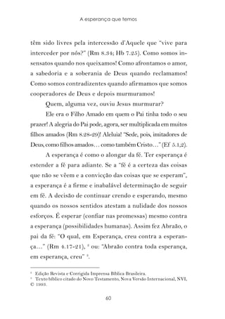 A esperança que temos



têm sido livres pela intercessão d’Aquele que “vive para
interceder por nós?” (Rm 8.34; Hb 7.25). Como somos in-
sensatos quando nos queixamos! Como afrontamos o amor,
a sabedoria e a soberania de Deus quando reclamamos!
Como somos contradizentes quando afirmamos que somos
cooperadores de Deus e depois murmuramos!
       Quem, alguma vez, ouviu Jesus murmurar?
       Ele era o Filho Amado em quem o Pai tinha todo o seu
prazer! A alegria do Pai pode, agora, ser multiplicada em muitos
filhos amados (Rm 8.28-29)! Aleluia! “Sede, pois, imitadores de
Deus, como filhos amados… como também Cristo…” (Ef 5.1,2).
       A esperança é como o alongar da fé. Ter esperança é
estender a fé para adiante. Se a “fé é a certeza das coisas
que não se vêem e a convicção das coisas que se esperam”,
a esperança é a firme e inabalável determinação de seguir
em fé. A decisão de continuar crendo e esperando, mesmo
quando os nossos sentidos atestam a nulidade dos nossos
esforços. É esperar (confiar nas promessas) mesmo contra
a esperança (possibilidades humanas). Assim fez Abraão, o
pai da fé: “O qual, em Esperança, creu contra a esperan-
ça…” (Rm 4.17-21), 2 ou: “Abraão contra toda esperança,
em esperança, creu” 3.

2
  Edição Revista e Corrigida Imprensa Bíblica Brasileira.
3
  Texto bíblico citado do Novo Testamento, Nova Versão Internacional, NVI,
© 1993.

                                   60
 