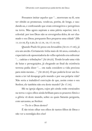 Olhando com esperança pela lente de Deus



      Possamos imitar aqueles que “…morreram na fé, sem
ter obtido as promessas, vendo-as, porém, de longe, e sau-
dando-as, e confessando que eram estrangeiros e peregrinos
na terra. Mas agora aspiram a uma pátria superior, isto é,
celestial. por isso Deus não se envergonha deles, de ser cha-
mado o seu Deus; porquanto lhes preparou uma cidade” (Hb
11.13-16; Fp 3.20; Jo 15.18, 19; 17.14-18).
      Quando Paulo foi preso em Jerusalém (At 21.17-40), já
era um ancião. Certamente tinha mais de 60 anos, contudo, a
expectativa de aposentadoria do velho apóstolo era enfrentar
“… cadeias e tribulações” (At 20.23). Tendo levado uma vida
de lutas e perseguições, já chegando ao final da existência
terrena podia dizer “… em nada considero a vida preciosa
para mim mesmo…” (At 20.24). O que poderia levar um ho-
mem a ter tal desapego pelo mundo e por sua própria vida?
Não seria a inabalável convicção de que, assim como o seu
Senhor, ele também não era deste mundo? (Jo 17.16).
      Há na igreja alguns, cujos pés ainda estão enraizados
na terra e cujos olhos ainda brilham para os prazeres fúteis e
a glória vã deste mundo, sobre os quais Satanás pergunta,
com sarcasmo, ao Senhor:
      — Tu és o Deus destes?
      É tão triste olhar nos olhos de tantos filhos de Deus e
não ver a nostalgia dos céus!


                            61
 