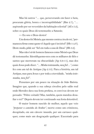A esperança que temos



      Mas há outros “… que, perseverando em fazer o bem,
procuram glória, honra e incorruptibilidade” (Rm 2.7), “…
aspirando por ser revestidos da habitação celestial” (2Co 5.2),
sobre os quais Deus dá testemunho a Satanás:
      — Eu sou o Deus destes!
      Um destes foi Moisés, que mesmo contra a ira do rei, “per-
maneceu firme como quem vê Aquele que é invisível” (Hb 11.27).
Deste modo, pôde ser “fiel em toda a casa de Deus” (Hb 3.2).
      Mas não é só de homens famosos como Moisés que Deus
dá testemunho. Identifiquemo-nos com os milhares de fiéis e
santos que morreram na obscuridade (Ap 6.9-11), mas dos
quais Jesus pode dizer: “…Minha testemunha, meu fiel…”, como
fez com um tal de Antipas (Ap 2.13). Para a história, um tal
Antipas, mas para Jesus e por toda a eternidade, “minha teste-
munha, meu fiel”.
      Pensemos por um pouco na situação de João Batista.
Imagino que, quando a sua cabeça circulou pelo salão real
onde Herodes dava sua festa profana, os convivas devem ter
pensado: “Pobre coitado! Mas, também, quem mandou desa-
fiar o rei?” Depois devem ter continuado sua festa detestável.
      O maior homem nascido de mulher, aquele que veio
“preparar o caminho do Senhor”, morto como um criminoso,
decapitado, em um cárcere imundo, por um carrasco qual-
quer, como mais um desgraçado qualquer. Executado para


                              62
 