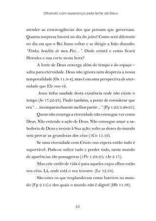 Olhando com esperança pela lente de Deus



atender as extravagâncias dos que pensam que governam.
Quanta surpresa haverá no dia do juízo! Como será diferente
no dia em que o Rei Jesus voltar e se dirigir a João dizendo:
“Venha, bendito de meu Pai…”. Onde estará e como ficará
Herodes e sua corte nesta hora?
     A lente de Deus enxerga além do tempo e do espaço –
salta para eternidade. Deus não ignora nem despreza a nossa
temporalidade (Os 11.3-4), mas é em uma perspectiva de eter-
nidade que Ele nos vê.
      Jesus tinha saudade desta existência onde não existe o
tempo (Jo 17.22-24). Paulo também, a ponto de considerar que
era “… incomparavelmente melhor partir…” (Fp 1.23; 3.20-21).
     Quem não enxerga a eternidade não consegue ver como
Deus. Não entende a ação de Deus. Não consegue amar a sa-
bedoria de Deus e resiste à Sua ação: sofre as dores do mundo
sem provar as grandezas dos céus (1Co 15.19).
     Se uma eternidade com Cristo nos espera então tudo é
suportável. Pode-se sofrer tudo e perder tudo, neste mundo
de aparências tão passageiras (1Pe 1.23-25; 1Jo 2.17).
     Mas este estilo de vida é para aqueles cujos olhos estão
nos céus. Lá, onde está o seu tesouro (Lc 12.34).
     São estes os que resplandecem como luzeiros no mun-
do (Fp 2.15) e dos quais o mundo não é digno! (Hb 11.38).



                           63
 