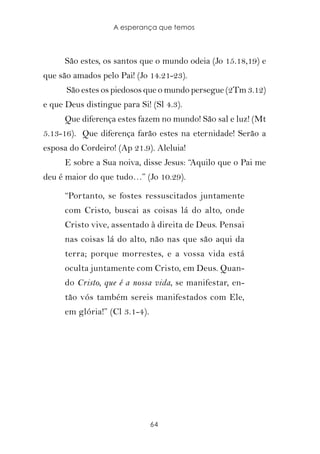 A esperança que temos



      São estes, os santos que o mundo odeia (Jo 15.18,19) e
que são amados pelo Pai! (Jo 14.21-23).
      São estes os piedosos que o mundo persegue (2Tm 3.12)
e que Deus distingue para Si! (Sl 4.3).
      Que diferença estes fazem no mundo! São sal e luz! (Mt
5.13-16). Que diferença farão estes na eternidade! Serão a
esposa do Cordeiro! (Ap 21.9). Aleluia!
      E sobre a Sua noiva, disse Jesus: “Aquilo que o Pai me
deu é maior do que tudo…” (Jo 10.29).

      “Portanto, se fostes ressuscitados juntamente
      com Cristo, buscai as coisas lá do alto, onde
      Cristo vive, assentado à direita de Deus. Pensai
      nas coisas lá do alto, não nas que são aqui da
      terra; porque morrestes, e a vossa vida está
      oculta juntamente com Cristo, em Deus. Quan-
      do Cristo, que é a nossa vida, se manifestar, en-
      tão vós também sereis manifestados com Ele,
      em glória!” (Cl 3.1-4).




                                64
 