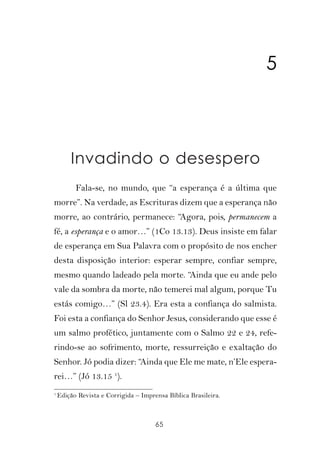 5



        Invadindo o desespero
          Fala-se, no mundo, que “a esperança é a última que
morre”. Na verdade, as Escrituras dizem que a esperança não
morre, ao contrário, permanece: “Agora, pois, permanecem a
fé, a esperança e o amor…” (1Co 13.13). Deus insiste em falar
de esperança em Sua Palavra com o propósito de nos encher
desta disposição interior: esperar sempre, confiar sempre,
mesmo quando ladeado pela morte. “Ainda que eu ande pelo
vale da sombra da morte, não temerei mal algum, porque Tu
estás comigo…” (Sl 23.4). Era esta a confiança do salmista.
Foi esta a confiança do Senhor Jesus, considerando que esse é
um salmo profético, juntamente com o Salmo 22 e 24, refe-
rindo-se ao sofrimento, morte, ressurreição e exaltação do
Senhor. Jó podia dizer: “Ainda que Ele me mate, n’Ele espera-
rei…” (Jó 13.15 1).
1
    Edição Revista e Corrigida – Imprensa Bíblica Brasileira.



                                      65
 