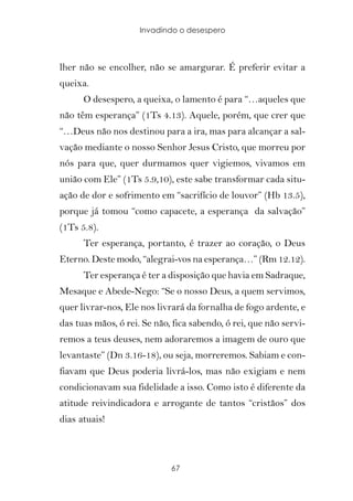 Invadindo o desespero



lher não se encolher, não se amargurar. É preferir evitar a
queixa.
      O desespero, a queixa, o lamento é para “…aqueles que
não têm esperança” (1Ts 4.13). Aquele, porém, que crer que
“…Deus não nos destinou para a ira, mas para alcançar a sal-
vação mediante o nosso Senhor Jesus Cristo, que morreu por
nós para que, quer durmamos quer vigiemos, vivamos em
união com Ele” (1Ts 5.9,10), este sabe transformar cada situ-
ação de dor e sofrimento em “sacrifício de louvor” (Hb 13.5),
porque já tomou “como capacete, a esperança da salvação”
(1Ts 5.8).
      Ter esperança, portanto, é trazer ao coração, o Deus
Eterno. Deste modo, “alegrai-vos na esperança…” (Rm 12.12).
      Ter esperança é ter a disposição que havia em Sadraque,
Mesaque e Abede-Nego: “Se o nosso Deus, a quem servimos,
quer livrar-nos, Ele nos livrará da fornalha de fogo ardente, e
das tuas mãos, ó rei. Se não, fica sabendo, ó rei, que não servi-
remos a teus deuses, nem adoraremos a imagem de ouro que
levantaste” (Dn 3.16-18), ou seja, morreremos. Sabiam e con-
fiavam que Deus poderia livrá-los, mas não exigiam e nem
condicionavam sua fidelidade a isso. Como isto é diferente da
atitude reivindicadora e arrogante de tantos “cristãos” dos
dias atuais!



                             67
 
