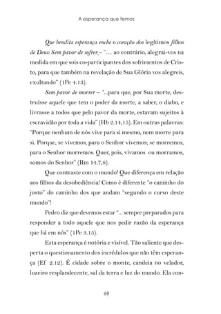 A esperança que temos



      Que bendita esperança enche o coração dos legítimos filhos
de Deus: Sem pavor de sofrer – “… ao contrário, alegrai-vos na
medida em que sois co-participantes dos sofrimentos de Cris-
to, para que também na revelação de Sua Glória vos alegreis,
exultando” (1Pe 4.13).
      Sem pavor de morrer – “...para que, por Sua morte, des-
truísse aquele que tem o poder da morte, a saber, o diabo, e
livrasse a todos que pelo pavor da morte, estavam sujeitos à
escravidão por toda a vida” (Hb 2.14,15). Em outras palavras:
“Porque nenhum de nós vive para si mesmo, nem morre para
si. Porque, se vivemos, para o Senhor vivemos; se morremos,
para o Senhor morremos. Quer, pois, vivamos ou morramos,
somos do Senhor” (Rm 14.7,8).
      Que contraste com o mundo! Que diferença em relação
aos filhos da desobediência! Como é diferente “o caminho do
justo” do caminho dos que andam “segundo o curso deste
mundo”!
      Pedro diz que devemos estar “... sempre preparados para
responder a todo aquele que nos pedir razão da esperança
que há em nós” (1Pe 3.15).
      Esta esperança é notória e visível. Tão saliente que des-
perta o questionamento dos incrédulos que não têm esperan-
ça (Ef 2.12). É cidade sobre o monte, candeia no velador,
luzeiro resplandecente, sal da terra e luz do mundo. Ela con-


                              68
 