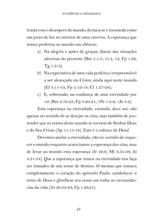 Invadindo o desespero



trasta com o desespero do mundo, destaca-se e incomoda como
um jorro de luz no interior de uma caverna. A esperança que
temos profetiza ao mundo em silêncio:
      a) Na alegria e ações de graças, diante das situações
         adversas do presente (Rm 5.1-5; 15.4, 13; Fp 1.29;
         Tg 1.2-3);
      b) Na expectativa de uma vida perfeita e irrepreensível
         a ser alcançada em Cristo, ainda aqui neste mundo
         (Ef 4.11-13; Fp 3.12-14; Cl 1.27-28);
      c) E, sobretudo, na confiança de uma eternidade por
         vir (Rm 8.18-25; Fp 3.20-21; 1Pe 1.3-9; 1Jo 3.2).
      Esta esperança na eternidade, contudo, deve ser, não
apenas no sentido de se desejar os céus, mas também de pre-
tender que os reinos deste mundo se tornem do Senhor Deus
e do Seu Cristo (Ap 11.15-18). Este é o esforço de Deus!
      Devemos anelar a eternidade, não no sentido de esque-
cer o mundo enquanto acariciamos a esperança dos céus, mas
de levar ao mundo esta esperança (Jr 20.9; Mt 9.35-38; Jo
4.31-34). Que a esperança que temos na eternidade nos faça
ser tomados de um senso de destino. O mesmo que tomava
completamente o coração do apóstolo Paulo: estabelecer o
reino de Deus e glorificar seu nome em todas as circunstân-
cias da vida (At 20.22-24; Fp 1.20,21).



                            69
 