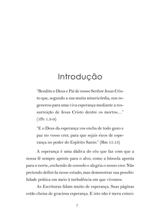 Introdução
     “Bendito o Deus e Pai de nosso Senhor Jesus Cris-
     to que, segundo a sua muita misericórdia, nos re-
     generou para uma viva esperança mediante a res-
     surreição de Jesus Cristo dentre os mortos…”
     (1Pe 1.3-9).

     “E o Deus da esperança vos encha de todo gozo e
     paz no vosso crer, para que sejais ricos de espe-
     rança no poder do Espírito Santo.” (Rm 15.13)

     A esperança é uma dádiva do céu que faz com que a
nossa fé sempre aponte para o alvo, como a bússola aponta
para o norte, enchendo de consolo e alegria o nosso crer. Não
pretendo defini-la nesse estudo, mas demonstrar sua possibi-
lidade prática em meio à turbulência em que vivemos.
     As Escrituras falam muito de esperança. Suas páginas
estão cheias de graciosa esperança. E isto não é mera coinci-

                            7
 