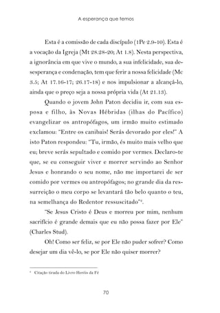 A esperança que temos



         Esta é a comissão de cada discípulo (1Pe 2.9-10). Esta é
a vocação da Igreja (Mt 28.28-20; At 1.8). Nesta perspectiva,
a ignorância em que vive o mundo, a sua infelicidade, sua de-
sesperança e condenação, tem que ferir a nossa felicidade (Mc
3.5; At 17.16-17; 26.17-18) e nos impulsionar a alcançá-lo,
ainda que o preço seja a nossa própria vida (At 21.13).
         Quando o jovem John Paton decidiu ir, com sua es-
posa e filho, às Novas Hébridas (ilhas do Pacífico)
evangelizar os antropófagos, um irmão muito estimado
exclamou: “Entre os canibais! Serás devorado por eles!” A
isto Paton respondeu: “Tu, irmão, és muito mais velho que
eu; breve serás sepultado e comido por vermes. Declaro-te
que, se eu conseguir viver e morrer servindo ao Senhor
Jesus e honrando o seu nome, não me importarei de ser
comido por vermes ou antropófagos; no grande dia da res-
surreição o meu corpo se levantará tão belo quanto o teu,
na semelhança do Redentor ressuscitado”2.
         “Se Jesus Cristo é Deus e morreu por mim, nenhum
sacrifício é grande demais que eu não possa fazer por Ele”
(Charles Stud).
         Oh! Como ser feliz, se por Ele não puder sofrer? Como
desejar um dia vê-lo, se por Ele não quiser morrer?

2
    Citação tirada do Livro Heróis da Fé



                                           70
 