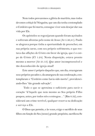 Invadindo o desespero



      Nem todos provaremos a glória do martírio, mas todos
devemos cobiçá-la! Ninguém, que um dia tenha contemplado
o Cordeiro que foi morto, consegue viver sem desejar dar sua
vida por Ele.
      Os apóstolos se regozijaram quando foram açoitados
e sofreram afrontas pelo nome de Jesus (At 5.40,41). Paulo
se alegrava porque tinha a oportunidade de preencher, em
sua própria carne, com seu próprio sofrimento, o que res-
tava das aflições de Cristo em favor da igreja, que é o cor-
po de Cristo (Cl 1.24). Nesta disposição, estava pronto
mesmo a morrer (At 21.13). Que amor incompreensível e
tão desconhecido da igreja atual!
      Este amor é próprio daqueles que, um dia, enxergaram
seus próprios pecados e, da amargura de sua condenação, con-
templaram o “Cordeiro como havia sido morto”, providenci-
ando-lhes “tão grande salvação”.
       Todo o que se aproxima o suficiente para ouvir o
coração “d’Aquele que nem mesmo ao Seu próprio Filho
poupou, antes, por todos nós o entregou…” (Rm 8.32), con-
siderará um crime terrível, qualquer reserva na dedicação
e serviço a Ele.
      O Deus que permite, e às vezes, exige o sacrifício de seus
filhos em função do Seu (nosso) grande propósito, sacrificou-Se



                            71
 