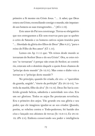 A esperança que temos



primeiro a Si mesmo em Cristo Jesus. “… A saber, que Deus
estava em Cristo, reconciliando consigo o mundo, não imputan-
do aos homens as suas transgressões…” (2Co 5.19).
      Este amor do Pai nos constrange. Torna-se obrigatório
que nos entreguemos a Ele sem reservas para que se quebre
o cetro de Satanás e os homens cativos sejam trazidos para
“… liberdade da glória dos filhos de Deus” (Rm 8.21), “para o
reino do Filho do Seu amor” (Cl 1.13).
      Lemos em Ap 11.15 que: “Os reinos desde mundo se
tornaram do Senhor Deus e do seu Cristo”. Ora, se estes rei-
nos “se tornaram” é porque não eram do Senhor, ao contrá-
rio, estavam sob o domínio daquele a quem Jesus chamou de
“príncipe deste mundo” (Jo 12.31). Mas como o diabo veio a
tornar-se o “príncipe deste mundo”?
      No princípio, quando foi criado, ele era - o “querubim
da guarda, ungido”, “sinete da perfeição” (Ez 28.12-14), “es-
trela da manhã, filho da alva” (Is 14.12). Deus lhe havia con-
ferido grande beleza, sabedoria e autoridade nos céus. Era
um ser glorioso. Todos os anjos lhe prestavam reverência.
Era o primeiro dos anjos. Tão grande era sua glória e seu
poder, que ele imaginou igualar-se ao seu criador. Quando,
porém, se rebelou contra o Todo-poderoso, foi banido dos
céus e lançado nos abismos de trevas (Is 14.9-15; Ez 28.12-
19; 2Pe 2.4). Embora conservando seu poder e inteligência


                             72
 