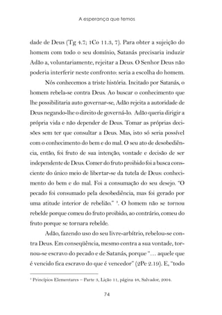 A esperança que temos



dade de Deus (Tg 4.7; 1Co 11.3, 7). Para obter a sujeição do
homem com todo o seu domínio, Satanás precisaria induzir
Adão a, voluntariamente, rejeitar a Deus. O Senhor Deus não
poderia interferir neste confronto: seria a escolha do homem.
          Nós conhecemos a triste história. Incitado por Satanás, o
homem rebela-se contra Deus. Ao buscar o conhecimento que
lhe possibilitaria auto governar-se, Adão rejeita a autoridade de
Deus negando-lhe o direito de governá-lo. Adão queria dirigir a
própria vida e não depender de Deus. Tomar as próprias deci-
sões sem ter que consultar a Deus. Mas, isto só seria possível
com o conhecimento do bem e do mal. O seu ato de desobediên-
cia, então, foi fruto de sua intenção, vontade e decisão de ser
independente de Deus. Comer do fruto proibido foi a busca cons-
ciente do único meio de libertar-se da tutela de Deus: conheci-
mento do bem e do mal. Foi a consumação do seu desejo. “O
pecado foi consumado pela desobediência, mas foi gerado por
uma atitude interior de rebelião.” 3. O homem não se tornou
rebelde porque comeu do fruto proibido, ao contrário, comeu do
fruto porque se tornara rebelde.
          Adão, fazendo uso do seu livre-arbítrio, rebelou-se con-
tra Deus. Em conseqüência, mesmo contra a sua vontade, tor-
nou-se escravo do pecado e de Satanás, porque “… aquele que
é vencido fica escravo do que é vencedor” (2Pe 2.19). E, “todo

3
    Princípios Elementares – Parte 3, Lição 11, página 48, Salvador, 2004.


                                       74
 