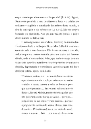 Invadindo o desespero




o que comete pecado é escravo do pecado” (Jo 8.34). Agora,
Satã até se permitiu o luxo de oferecer a Jesus – o criador do
universo – a glória e autoridade dos reinos deste mundo, a
fim de conseguir a sua submissão (Lc 4.5-7). Ele não estava
blefando ou mentindo. Não era um “faz-de-conta”: o reino
deste mundo, de fato, é seu.
      O reino (governo, autoridade, domínio) do mundo ha-
via sido confiado a Adão por Deus. Mas Adão foi vencido e
com ele toda a raça humana. Ele fez-se escravo, e com ele,
todos os que sua carne e vontade geraram: toda a sua descen-
dência, toda a humanidade. Adão, que seria o cabeça de uma
raça santa e perfeita terminou sendo o primeiro de uma raça
decaída, degenerada e escravizada. Aquele a quem foi dado
dominar estava, agora, dominado:

      “Portanto, assim como por um só homem entrou
      o pecado no mundo, e pelo pecado a morte, assim
      também a morte passou a todos os homens por-
      que todos pecaram… Entretanto reinou a morte
      desde Adão até Moisés, mesmo sobre aqueles que
      não pecaram à semelhança de Adão… por que…
      pela ofensa de um só morreram muitos… porque
      o julgamento derivou de uma só ofensa, para con-
      denação… Pela ofensa de um, e por meio de um só,
      reinou a morte… Pois… por uma só ofensa veio

                               75
 