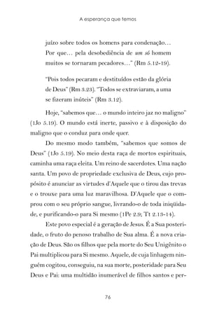 A esperança que temos



     juízo sobre todos os homens para condenação…
     Por que… pela desobediência de um só homem
     muitos se tornaram pecadores…” (Rm 5.12-19).

     “Pois todos pecaram e destituídos estão da glória
     de Deus” (Rm 3.23). “Todos se extraviaram, a uma
     se fizeram inúteis” (Rm 3.12).

     Hoje, “sabemos que… o mundo inteiro jaz no maligno”
(1Jo 5.19). O mundo está inerte, passivo e à disposição do
maligno que o conduz para onde quer.
     Do mesmo modo também, “sabemos que somos de
Deus” (1Jo 5.19). No meio desta raça de mortos espirituais,
caminha uma raça eleita. Um reino de sacerdotes. Uma nação
santa. Um povo de propriedade exclusiva de Deus, cujo pro-
pósito é anunciar as virtudes d’Aquele que o tirou das trevas
e o trouxe para uma luz maravilhosa. D’Aquele que o com-
prou com o seu próprio sangue, livrando-o de toda iniqüida-
de, e purificando-o para Si mesmo (1Pe 2.9; Tt 2.13-14).
     Este povo especial é a geração de Jesus. É a Sua posteri-
dade, o fruto do penoso trabalho de Sua alma. É a nova cria-
ção de Deus. São os filhos que pela morte do Seu Unigênito o
Pai multiplicou para Si mesmo. Aquele, de cuja linhagem nin-
guém cogitou, conseguiu, na sua morte, posteridade para Seu
Deus e Pai: uma multidão inumerável de filhos santos e per-


                             76
 