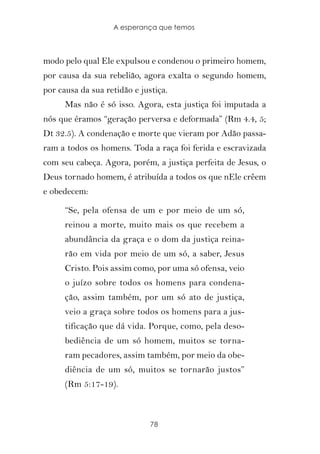 A esperança que temos



modo pelo qual Ele expulsou e condenou o primeiro homem,
por causa da sua rebelião, agora exalta o segundo homem,
por causa da sua retidão e justiça.
      Mas não é só isso. Agora, esta justiça foi imputada a
nós que éramos “geração perversa e deformada” (Rm 4.4, 5;
Dt 32.5). A condenação e morte que vieram por Adão passa-
ram a todos os homens. Toda a raça foi ferida e escravizada
com seu cabeça. Agora, porém, a justiça perfeita de Jesus, o
Deus tornado homem, é atribuída a todos os que nEle crêem
e obedecem:

      “Se, pela ofensa de um e por meio de um só,
      reinou a morte, muito mais os que recebem a
      abundância da graça e o dom da justiça reina-
      rão em vida por meio de um só, a saber, Jesus
      Cristo. Pois assim como, por uma só ofensa, veio
      o juízo sobre todos os homens para condena-
      ção, assim também, por um só ato de justiça,
      veio a graça sobre todos os homens para a jus-
      tificação que dá vida. Porque, como, pela deso-
      bediência de um só homem, muitos se torna-
      ram pecadores, assim também, por meio da obe-
      diência de um só, muitos se tornarão justos”
      (Rm 5:17-19).



                              78
 