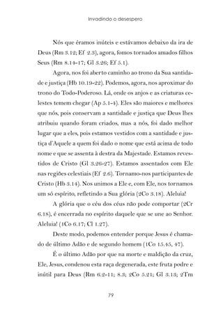 Invadindo o desespero



      Nós que éramos inúteis e estávamos debaixo da ira de
Deus (Rm 3.12; Ef 2.3), agora, fomos tornados amados filhos
Seus (Rm 8.14-17; Gl 3.26; Ef 5.1).
      Agora, nos foi aberto caminho ao trono da Sua santida-
de e justiça (Hb 10.19-22). Podemos, agora, nos aproximar do
trono do Todo-Poderoso. Lá, onde os anjos e as criaturas ce-
lestes temem chegar (Ap 5.1-4). Eles são maiores e melhores
que nós, pois conservam a santidade e justiça que Deus lhes
atribuiu quando foram criados, mas a nós, foi dado melhor
lugar que a eles, pois estamos vestidos com a santidade e jus-
tiça d’Aquele a quem foi dado o nome que está acima de todo
nome e que se assenta à destra da Majestade. Estamos reves-
tidos de Cristo (Gl 3.26-27). Estamos assentados com Ele
nas regiões celestiais (Ef 2.6). Tornamo-nos participantes de
Cristo (Hb 3.14). Nos unimos a Ele e, com Ele, nos tornamos
um só espírito, refletindo a Sua glória (2Co 3.18). Aleluia!
      A glória que o céu dos céus não pode comportar (2Cr
6.18), é encerrada no espírito daquele que se une ao Senhor.
Aleluia! (1Co 6.17; Cl 1.27).
      Deste modo, podemos entender porque Jesus é chama-
do de último Adão e de segundo homem (1Co 15.45, 47).
      É o último Adão por que na morte e maldição da cruz,
Ele, Jesus, condenou esta raça degenerada, este fruta podre e
inútil para Deus (Rm 6.2-11; 8.3; 2Co 5.21; Gl 3.13; 2Tm


                            79
 