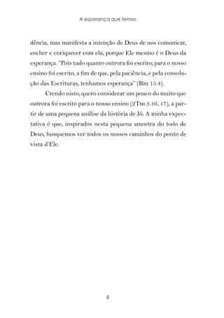 A esperança que temos



dência, mas manifesta a intenção de Deus de nos comunicar,
encher e enriquecer com ela, porque Ele mesmo é o Deus da
esperança. “Pois tudo quanto outrora foi escrito, para o nosso
ensino foi escrito, a fim de que, pela paciência, e pela consola-
ção das Escrituras, tenhamos esperança” (Rm 15.4).
      Crendo nisto, quero considerar um pouco do muito que
outrora foi escrito para o nosso ensino (2Tm 3.16, 17), a par-
tir de uma pequena análise da história de Jó. A minha expec-
tativa é que, inspirados nesta pequena amostra do todo de
Deus, busquemos ver todos os nossos caminhos do ponto de
vista d’Ele.




                               8
 