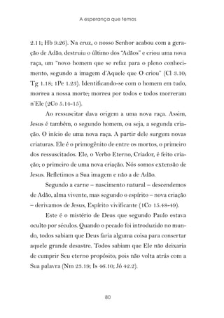 A esperança que temos



2.11; Hb 9.26). Na cruz, o nosso Senhor acabou com a gera-
ção de Adão, destruiu o último dos “Adãos” e criou uma nova
raça, um “novo homem que se refaz para o pleno conheci-
mento, segundo a imagem d’Aquele que O criou” (Cl 3.10;
Tg 1.18; 1Pe 1.23). Identificando-se com o homem em tudo,
morreu a nossa morte; morreu por todos e todos morreram
n’Ele (2Co 5.14-15).
      Ao ressuscitar dava origem a uma nova raça. Assim,
Jesus é também, o segundo homem, ou seja, a segunda cria-
ção. O início de uma nova raça. A partir dele surgem novas
criaturas. Ele é o primogênito de entre os mortos, o primeiro
dos ressuscitados. Ele, o Verbo Eterno, Criador, é feito cria-
ção; o primeiro de uma nova criação. Nós somos extensão de
Jesus. Refletimos a Sua imagem e não a de Adão.
      Segundo a carne – nascimento natural – descendemos
de Adão, alma vivente, mas segundo o espírito – nova criação
– derivamos de Jesus, Espírito vivificante (1Co 15.48-49).
      Este é o mistério de Deus que segundo Paulo estava
oculto por séculos. Quando o pecado foi introduzido no mun-
do, todos sabiam que Deus faria alguma coisa para consertar
aquele grande desastre. Todos sabiam que Ele não deixaria
de cumprir Seu eterno propósito, pois não volta atrás com a
Sua palavra (Nm 23.19; Is 46.10; Jó 42.2).



                             80
 