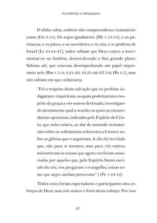 Invadindo o desespero



      O diabo sabia, embora não compreendesse exatamente
como (Gn 3.15). Os anjos igualmente (Hb 1.13-14), e os pa-
triarcas, e os juízes, e os sacerdotes, e os reis, e os profetas de
Israel (Lc 24.44-47), todos sabiam que Deus estava a movi-
mentar-se na história, desenvolvendo o Seu grande plano.
Sabiam até, que estavam desempenhando um papel impor-
tante nele (Rm 1.1-3; 3.21-22; 16.25-26; Gl 3.8; Hb 3.5), mas
não sabiam em que culminaria.

      “Foi a respeito desta salvação que os profetas in-
      dagaram e inquiriram, os quais profetizaram a res-
      peito da graça a vós outros destinada, investigan-
      do atentamente qual a ocasião ou quais as circuns-
      tâncias oportunas, indicadas pelo Espírito de Cris-
      to, que neles estava, ao dar de antemão testemu-
      nho sobre os sofrimentos referentes a Cristo e so-
      bre as glórias que o seguiriam. A eles foi revelado
      que, não para si mesmos, mas para vós outros,
      ministravam as cousas que agora vos foram anun-
      ciadas por aqueles que, pelo Espírito Santo envi-
      ado do céu, vos pregaram o evangelho, coisas es-
      tas que anjos anelam perscrutar” (1Pe 1.10-12).

      Todos estes foram espectadores e participantes dos es-
forços de Deus, mas nós somos o fruto deste esforço. Por isso


                              81
 