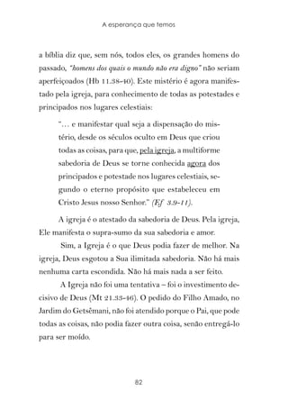 A esperança que temos



a bíblia diz que, sem nós, todos eles, os grandes homens do
passado, “homens dos quais o mundo não era digno” não seriam
aperfeiçoados (Hb 11.38-40). Este mistério é agora manifes-
tado pela igreja, para conhecimento de todas as potestades e
principados nos lugares celestiais:

      “… e manifestar qual seja a dispensação do mis-
      tério, desde os séculos oculto em Deus que criou
      todas as coisas, para que, pela igreja, a multiforme
      sabedoria de Deus se torne conhecida agora dos
      principados e potestade nos lugares celestiais, se-
      gundo o eterno propósito que estabeleceu em
      Cristo Jesus nosso Senhor.” (Ef 3.9-11).

      A igreja é o atestado da sabedoria de Deus. Pela igreja,
Ele manifesta o supra-sumo da sua sabedoria e amor.
      Sim, a Igreja é o que Deus podia fazer de melhor. Na
igreja, Deus esgotou a Sua ilimitada sabedoria. Não há mais
nenhuma carta escondida. Não há mais nada a ser feito.
      A Igreja não foi uma tentativa – foi o investimento de-
cisivo de Deus (Mt 21.33-46). O pedido do Filho Amado, no
Jardim do Getsêmani, não foi atendido porque o Pai, que pode
todas as coisas, não podia fazer outra coisa, senão entregá-lo
para ser moído.




                              82
 