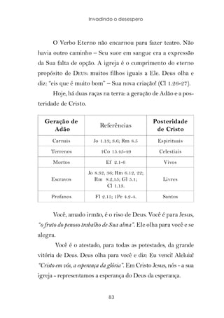 Invadindo o desespero



      O Verbo Eterno não encarnou para fazer teatro. Não
havia outro caminho – Seu suor em sangue era a expressão
da Sua falta de opção. A igreja é o cumprimento do eterno
propósito de DEUS: muitos filhos iguais a Ele. Deus olha e
diz: “eis que é muito bom” – Sua nova criação! (Cl 1.26-27).
      Hoje, há duas raças na terra: a geração de Adão e a pos-
teridade de Cristo.

   Geração de                                     Posteridade
                           Referências
      Adão                                         de Cristo
      Carnais           Jo 1.13; 3.6; Rm 8.5        Espirituais
     Terrenos              1Co 15.45-49             Celestiais

      Mortos                  Ef 2.1-6                Vivos
                      Jo 8.32, 36; Rm 6.12, 22;
     Escravos            Rm 8.2,15; Gl 5.1;           Livres
                               Cl 1.13.

     Profanos            Fl 2.15; 1Pe 4.2-4.          Santos


      Você, amado irmão, é o riso de Deus. Você é para Jesus,
“o fruto do penoso trabalho de Sua alma”. Ele olha para você e se
alegra.
       Você é o atestado, para todas as potestades, da grande
vitória de Deus. Deus olha para você e diz: Eu venci! Aleluia!
“Cristo em vós, a esperança da glória”. Em Cristo Jesus, nós - a sua
igreja - representamos a esperança do Deus da esperança.


                               83
 