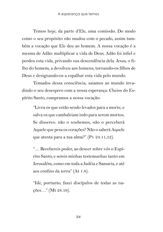 A esperança que temos



      Temos hoje, da parte d’Ele, uma comissão. Do modo
como o seu propósito não mudou com o pecado, assim tam-
bém a vocação que Ele deu ao homem. A nossa vocação é a
mesma de Adão: multiplicar a vida de Deus. Adão foi infiel e
perdeu esta vida, privando sua descendência dela. Jesus, o fi-
lho do homem, a devolveu aos homens, tornando-os filhos de
Deus e designando-os a espalhar esta vida pelo mundo.
      Tomados dessa consciência, saiamos ao mundo inva-
dindo o seu desespero com a nossa esperança. Cheios do Es-
pírito Santo, cumpramos a nossa vocação:

      “Livra os que estão sendo levados para a morte, e
      salva os que cambaleiam indo para serem mortos.
      Se disseres: não o soubemos, não o perceberá
      Aquele que pesa os corações? Não o saberá Aquele
      que atenta para a tua alma?” (Pv 24.11,12).

      “… Recebereis poder, ao descer sobre vós o Espí-
      rito Santo, e sereis minhas testemunhas tanto em
      Jerusalém, como em toda a Judéia e Samaria, e até
      aos confins da terra” (At 1.8).

      “Ide, portanto, fazei discípulos de todas as na-
      ções…” (Mt 28.19).




                              84
 