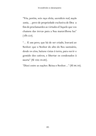 Invadindo o desespero




“Vós, porém, sois raça eleita, sacerdócio real, nação
santa, …povo de propriedade exclusiva de Deu a
fim de proclamardes as virtudes d’Aquele que vos
chamou das trevas para a Sua maravilhosa luz”
(1Pe 2.9).

“… E um povo, que há de ser criado, louvará ao
Senhor: que o Senhor do alto do Seu santuário,
desde os céus, baixou vistas à terra, para ouvir o
gemido dos cativos, e libertar os condenados à
morte” (Sl 102.18-20).

“Dizei entre as nações: Reina o Senhor…” (Sl 96.10).




                       85
 