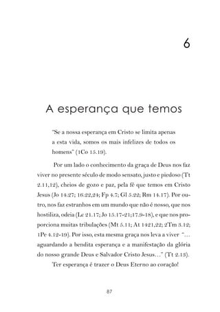 6



   A esperança que temos
      “Se a nossa esperança em Cristo se limita apenas
      a esta vida, somos os mais infelizes de todos os
      homens” (1Co 15.19).

      Por um lado o conhecimento da graça de Deus nos faz
viver no presente século de modo sensato, justo e piedoso (Tt
2.11,12), cheios de gozo e paz, pela fé que temos em Cristo
Jesus (Jo 14.27; 16.22,24; Fp 4.7; Gl 5.22; Rm 14.17). Por ou-
tro, nos faz estranhos em um mundo que não é nosso, que nos
hostiliza, odeia (Lc 21.17; Jo 15.17-21;17.9-18), e que nos pro-
porciona muitas tribulações (Mt 5.11; At 1421,22; 2Tm 3.12;
1Pe 4.12-19). Por isso, esta mesma graça nos leva a viver “…
aguardando a bendita esperança e a manifestação da glória
do nosso grande Deus e Salvador Cristo Jesus…” (Tt 2.13).
      Ter esperança é trazer o Deus Eterno ao coração!



                             87
 