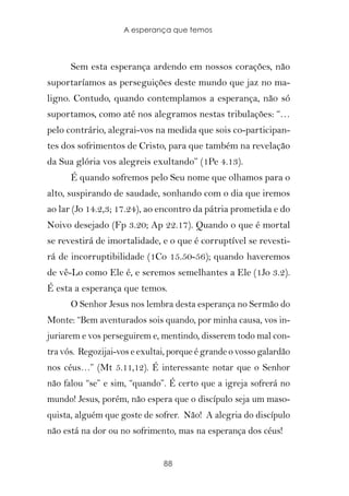 A esperança que temos



      Sem esta esperança ardendo em nossos corações, não
suportaríamos as perseguições deste mundo que jaz no ma-
ligno. Contudo, quando contemplamos a esperança, não só
suportamos, como até nos alegramos nestas tribulações: “…
pelo contrário, alegrai-vos na medida que sois co-participan-
tes dos sofrimentos de Cristo, para que também na revelação
da Sua glória vos alegreis exultando” (1Pe 4.13).
      É quando sofremos pelo Seu nome que olhamos para o
alto, suspirando de saudade, sonhando com o dia que iremos
ao lar (Jo 14.2,3; 17.24), ao encontro da pátria prometida e do
Noivo desejado (Fp 3.20; Ap 22.17). Quando o que é mortal
se revestirá de imortalidade, e o que é corruptível se revesti-
rá de incorruptibilidade (1Co 15.50-56); quando haveremos
de vê-Lo como Ele é, e seremos semelhantes a Ele (1Jo 3.2).
É esta a esperança que temos.
      O Senhor Jesus nos lembra desta esperança no Sermão do
Monte: “Bem aventurados sois quando, por minha causa, vos in-
juriarem e vos perseguirem e, mentindo, disserem todo mal con-
tra vós. Regozijai-vos e exultai, porque é grande o vosso galardão
nos céus…” (Mt 5.11,12). É interessante notar que o Senhor
não falou “se” e sim, “quando”. É certo que a igreja sofrerá no
mundo! Jesus, porém, não espera que o discípulo seja um maso-
quista, alguém que goste de sofrer. Não! A alegria do discípulo
não está na dor ou no sofrimento, mas na esperança dos céus!


                               88
 