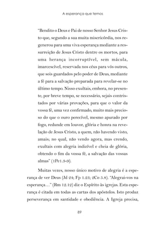 A esperança que temos



     “Bendito o Deus e Pai de nosso Senhor Jesus Cris-
     to que, segundo a sua muita misericórdia, nos re-
     generou para uma viva esperança mediante a res-
     surreição de Jesus Cristo dentre os mortos, para
     uma herança incorruptível, sem mácula,
     imarcescível, reservada nos céus para vós outros,
     que sois guardados pelo poder de Deus, mediante
     a fé para a salvação preparada para revelar-se no
     último tempo. Nisso exultais, embora, no presen-
     te, por breve tempo, se necessário, sejais contris-
     tados por várias provações, para que o valor da
     vossa fé, uma vez confirmado, muito mais precio-
     so do que o ouro perecível, mesmo apurado por
     fogo, redunde em louvor, glória e honra na reve-
     lação de Jesus Cristo, a quem, não havendo visto,
     amais; no qual, não vendo agora, mas crendo,
     exultais com alegria indizível e cheia de glória,
     obtendo o fim da vossa fé, a salvação das vossas
     almas” (1Pe1.3-9).

     Muitas vezes, nosso único motivo de alegria é a espe-
rança de ver Deus (Jd 24; Fp 1.23; 2Co 5.8). “Alegrai-vos na
esperança…” (Rm 12.12) diz o Espírito às igrejas. Esta espe-
rança é citada em todas as cartas dos apóstolos. Isto produz
perseverança em santidade e obediência. A Igreja precisa,

                           89
 
