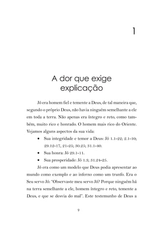 1



             A dor que exige
               explicação
     Jó era homem fiel e temente a Deus, de tal maneira que,
segundo o próprio Deus, não havia ninguém semelhante a ele
em toda a terra. Não apenas era íntegro e reto, como tam-
bém, muito rico e honrado. O homem mais rico do Oriente.
Vejamos alguns aspectos da sua vida:
     •   Sua integridade e temor a Deus: Jó 1.1-22; 2.1-10;
         29.12-17, 21-25; 30.25; 31.1-40.
     •   Sua honra: Jó 29.1-11.
     •   Sua prosperidade: Jó 1.3; 31.24-25.
     Jó era como um modelo que Deus podia apresentar ao
mundo como exemplo e ao inferno como um trunfo. Era o
Seu servo Jó: “Observaste meu servo Jó? Porque ninguém há
na terra semelhante a ele, homem íntegro e reto, temente a
Deus, e que se desvia do mal”. Este testemunho de Deus a


                           9
 
