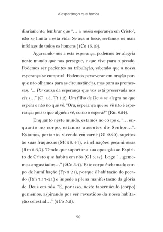A esperança que temos



diariamente, lembrar que “… a nossa esperança em Cristo”,
não se limita a esta vida. Se assim fosse, seríamos os mais
infelizes de todos os homens (1Co 15.19).
     Agarrando-nos a esta esperança, podemos ter alegria
neste mundo que nos persegue, e que vive para o pecado.
Podemos ser pacientes na tribulação, sabendo que a nossa
esperança se cumprirá. Podemos perseverar em oração por-
que não olhamos para as circunstâncias, mas para as promes-
sas. “... Por causa da esperança que vos está preservada nos
céus…” (Cl 1.5; Tt 1.2). Um filho de Deus se alegra no que
espera e não no que vê. “Ora, esperança que se vê não é espe-
rança; pois o que alguém vê, como o espera?” (Rm 8.24).
     Enquanto neste mundo, estamos no corpo e, “… en-
quanto no corpo, estamos ausentes do Senhor…”.
Estamos, portanto, vivendo em carne (Gl 2.20), sujeitos
às suas fraquezas (Mt 26. 41), e inclinações pecaminosas
(Rm 8.6,7). Tendo que suportar a sua oposição ao Espíri-
to de Cristo que habita em nós (Gl 5.17). Logo “…geme-
mos angustiados…” (2Co 5.4). Este corpo é chamado cor-
po de humilhação (Fp 3.21), porque é habitação do peca-
do (Rm 7.17-21) e impede a plena manifestação da glória
de Deus em nós. “E, por isso, neste tabernáculo (corpo)
gememos, aspirando por ser revestidos da nossa habita-
ção celestial…” (2Co 5.2).


                             90
 