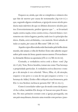 A esperança que temos



      Esquece-se, ainda, que não se completou o número dos
que hão de morrer por causa do testemunho (Ap 6.9-11) e
que, segundo alguns estudiosos, a igreja do nosso século pro-
duziu mais mártires do que os últimos dezenove séculos jun-
tos. Convenientemente, prefere ignorar que “… se levantará
nação contra nação, reino contra reino, e haverá fomes e ter-
remotos em vários lugares; porém, tudo isso é o princípio das
dores. Então, sereis atribulados, e vos matarão. Sereis odiados de
todas as nações, por causa do Meu nome” (Mt 24.7-9).
      Aqueles cujos olhos ainda estão fascinados pelo brilho deste
mundo, não amam a volta do Senhor. Estes não saberão sequer
sofrer pelo nome de Jesus, quanto menos morrer. Provavelmen-
te, formarão fileiras na apostasia (2Ts 2.1-3; Mt 24.10-12).
      Contudo, a verdadeira noiva está a dizer: vem! (Ap
22.17,20). Vem, Noivo bendito, tomar-me como Tua herança
e propriedade particular. A verdadeira noiva discerne o tem-
po e dá atenção à voz celestial: “Ouve, filha; vê, dá atenção;
esquece o teu povo e a casa de teu pai (esquece a terra — a
herança de Adão). Então o Rei cobiçará a tua formosura; pois
Ele é o teu Senhor; inclina-te perante Ele” (Sl 45.10,11).
      Como é consolador saber que do modo como desejamos
vê-Lo voltar, também Ele deseja vir buscar-nos para Si mes-
mo. No meu primeiro contato com a igreja perseguida, em
um país muçulmano, durante uma reunião com portas e jane-


                              93
 