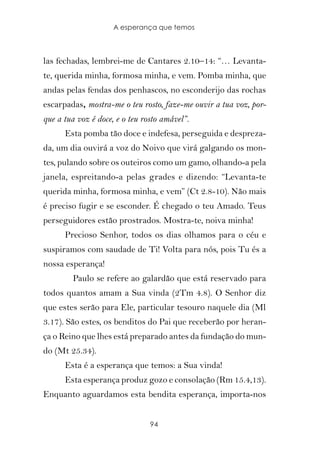 A esperança que temos



las fechadas, lembrei-me de Cantares 2.10–14: “… Levanta-
te, querida minha, formosa minha, e vem. Pomba minha, que
andas pelas fendas dos penhascos, no esconderijo das rochas
escarpadas, mostra-me o teu rosto, faze-me ouvir a tua voz, por-
que a tua voz é doce, e o teu rosto amável”.
      Esta pomba tão doce e indefesa, perseguida e despreza-
da, um dia ouvirá a voz do Noivo que virá galgando os mon-
tes, pulando sobre os outeiros como um gamo, olhando-a pela
janela, espreitando-a pelas grades e dizendo: “Levanta-te
querida minha, formosa minha, e vem” (Ct 2.8-10). Não mais
é preciso fugir e se esconder. É chegado o teu Amado. Teus
perseguidores estão prostrados. Mostra-te, noiva minha!
      Precioso Senhor, todos os dias olhamos para o céu e
suspiramos com saudade de Ti! Volta para nós, pois Tu és a
nossa esperança!
        Paulo se refere ao galardão que está reservado para
todos quantos amam a Sua vinda (2Tm 4.8). O Senhor diz
que estes serão para Ele, particular tesouro naquele dia (Ml
3.17). São estes, os benditos do Pai que receberão por heran-
ça o Reino que lhes está preparado antes da fundação do mun-
do (Mt 25.34).
      Esta é a esperança que temos: a Sua vinda!
      Esta esperança produz gozo e consolação (Rm 15.4,13).
Enquanto aguardamos esta bendita esperança, importa-nos


                                94
 