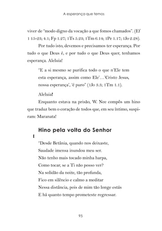 A esperança que temos



viver de “modo digno da vocação a que fomos chamados”. (Ef
1 15-23; 4.1; Fp 1.27; 1Ts 5.23; 1Tm 6.14; 1Pe 1.17; 1Jo 2.28).
       Por tudo isto, devemos e precisamos ter esperança. Por
tudo o que Deus é, e por tudo o que Deus quer, tenhamos
esperança. Aleluia!

       “E a si mesmo se purifica todo o que n’Ele tem
       esta esperança, assim como Ele’…’Cristo Jesus,
       nossa esperança’, ‘é puro” (1Jo 3.3; 1Tm 1.1).

       Aleluia!
       Enquanto estava na prisão, W. Nee compôs um hino
que traduz bem o coração de todos que, em seu íntimo, suspi-
ram: Maranata!


       Hino pela volta do Senhor
   I
       “Desde Betânia, quando nos deixaste,
       Saudade imensa inundou meu ser.
       Não tenho mais tocado minha harpa,
       Como tocar, se a Ti não posso ver?
       Na solidão da noite, tão profunda,
       Fico em silêncio e calmo a meditar
       Nessa distância, pois de mim tão longe estás
       E há quanto tempo prometeste regressar.



                             95
 