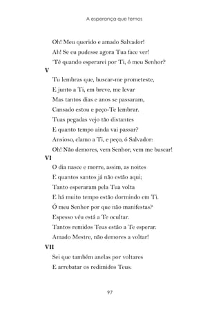 A esperança que temos



     Oh! Meu querido e amado Salvador!
     Ah! Se eu pudesse agora Tua face ver!
     ‘Té quando esperarei por Ti, ó meu Senhor?
V
     Tu lembras que, buscar-me prometeste,
     E junto a Ti, em breve, me levar
     Mas tantos dias e anos se passaram,
     Cansado estou e peço-Te lembrar.
     Tuas pegadas vejo tão distantes
     E quanto tempo ainda vai passar?
     Ansioso, clamo a Ti, e peço, ó Salvador:
     Oh! Não demores, vem Senhor, vem me buscar!
VI
     O dia nasce e morre, assim, as noites
     E quantos santos já não estão aqui;
     Tanto esperaram pela Tua volta
     E há muito tempo estão dormindo em Ti.
     Ó meu Senhor por que não manifestas?
     Espesso véu está a Te ocultar.
     Tantos remidos Teus estão a Te esperar.
     Amado Mestre, não demores a voltar!
VII
     Sei que também anelas por voltares
     E arrebatar os redimidos Teus.



                          97
 