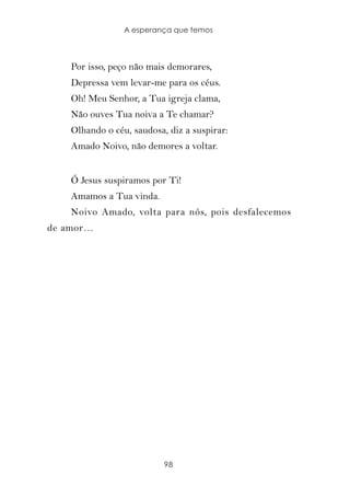 A esperança que temos



    Por isso, peço não mais demorares,
    Depressa vem levar-me para os céus.
    Oh! Meu Senhor, a Tua igreja clama,
    Não ouves Tua noiva a Te chamar?
    Olhando o céu, saudosa, diz a suspirar:
    Amado Noivo, não demores a voltar.


    Ó Jesus suspiramos por Ti!
    Amamos a Tua vinda.
    Noivo Amado, volta para nós, pois desfalecemos
de amor…




                           98
 